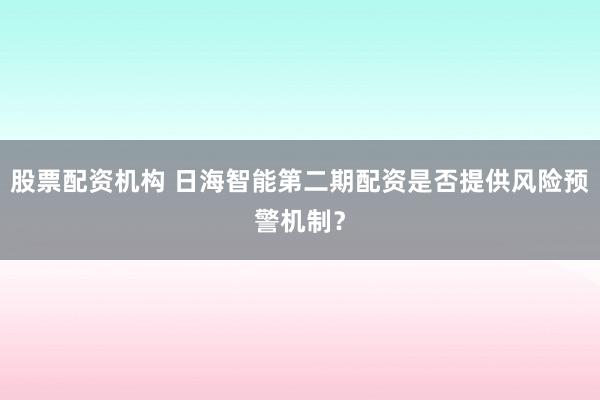 股票配资机构 日海智能第二期配资是否提供风险预警机制？