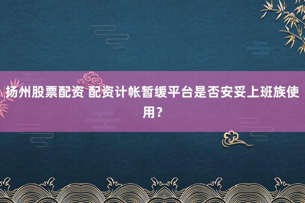 扬州股票配资 配资计帐暂缓平台是否安妥上班族使用？