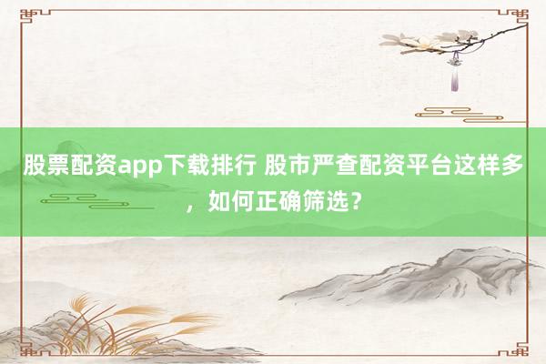 股票配资app下载排行 股市严查配资平台这样多，如何正确筛选？