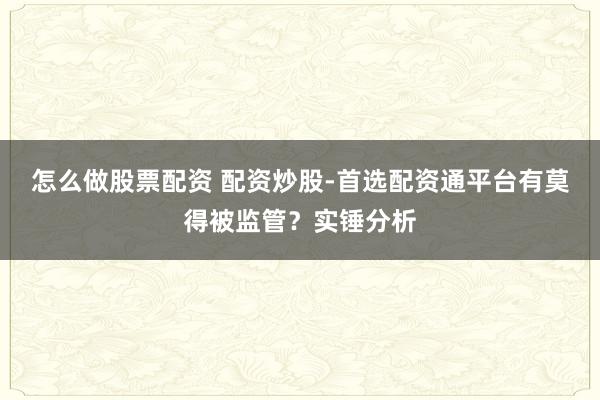 怎么做股票配资 配资炒股-首选配资通平台有莫得被监管？实锤分析