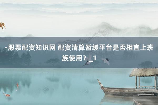 -股票配资知识网 配资清算暂缓平台是否相宜上班族使用？_1