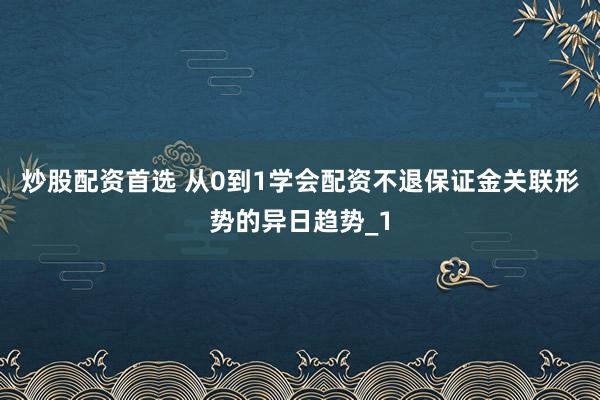 炒股配资首选 从0到1学会配资不退保证金关联形势的异日趋势_1
