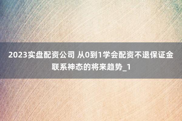 2023实盘配资公司 从0到1学会配资不退保证金联系神态的将来趋势_1