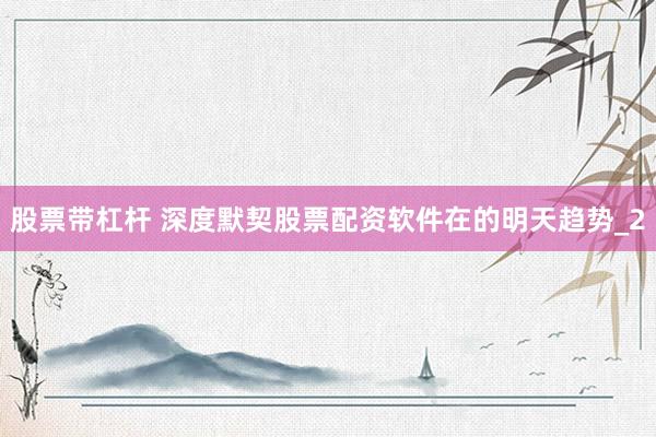 股票带杠杆 深度默契股票配资软件在的明天趋势_2