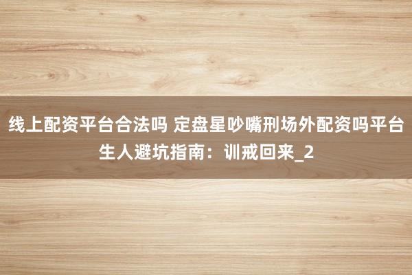 线上配资平台合法吗 定盘星吵嘴刑场外配资吗平台生人避坑指南：训戒回来_2