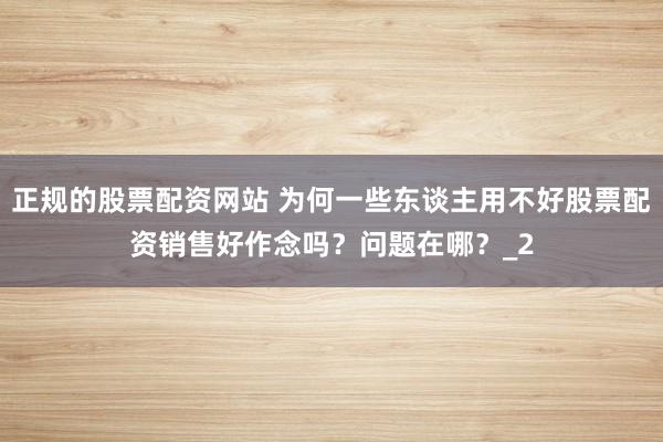 正规的股票配资网站 为何一些东谈主用不好股票配资销售好作念吗？问题在哪？_2