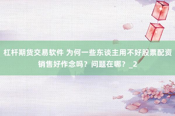 杠杆期货交易软件 为何一些东谈主用不好股票配资销售好作念吗？问题在哪？_2