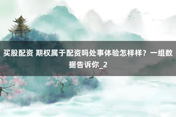 买股配资 期权属于配资吗处事体验怎样样？一组数据告诉你_2